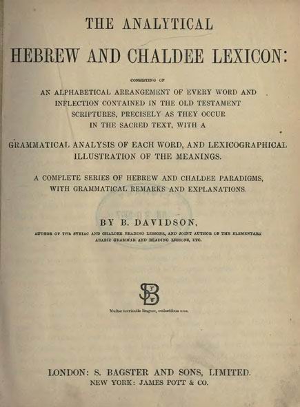 The Analytical Hebrew and Chaldee Lexicon:
consisting of an alphabetical arrangement of every word
and inflection contained in the Old Testament Scriptures,
precisely as they occur in the Sacred Text,
with a grammatical analysis of each word,
and lexicographical illustration of the meanings.
A complete series of Hebrew and Chaldee paradigms,
with grammatical remarks and explanations.
By Benjamin Davidson. London: Bagster and Sons, 1848